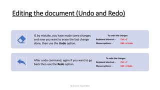 Editing the document (Undo and Redo)
If, by mistake, you have made some changes
and now you want to erase the last change
done, then use the Undo option.
To undo the changes
Keyboard shortcut :- Ctrl + Z
Mouse options: - Edit → Undo
After undo command, again if you want to go
back then use the Redo option.
To redo the changes
Keyboard shortcut :- Ctrl + Y
Mouse options: - Edit → Redo
By-Amresh Tiwari(SGEI)
 