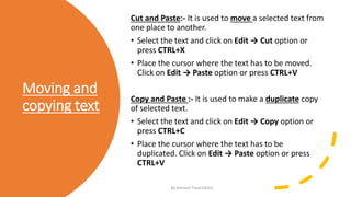Moving and
copying text
Cut and Paste:- It is used to move a selected text from
one place to another.
• Select the text and click on Edit → Cut option or
press CTRL+X
• Place the cursor where the text has to be moved.
Click on Edit → Paste option or press CTRL+V
Copy and Paste :- It is used to make a duplicate copy
of selected text.
• Select the text and click on Edit → Copy option or
press CTRL+C
• Place the cursor where the text has to be
duplicated. Click on Edit → Paste option or press
CTRL+V
By-Amresh Tiwari(SGEI)
 