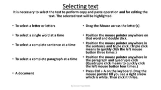 Selecting text
It is necessary to select the text to perform copy and paste operation and for editing the
text. The selected text will be highlighted.
• To select a letter or letters
• To select a single word at a time
• To select a complete sentence at a time
• To select a complete paragraph at a time
• A document
• Drag the Mouse across the letter(s)
• Position the mouse pointer anywhere on
that word and double click.
• Position the mouse pointer anywhere in
the sentence and triple click. (Triple click
means to quickly click the left mouse
button three times.)
• Position the mouse pointer anywhere in
the paragraph and quadruple click
(Quadruple click means to quickly click
the left mouse button four times.)
• Press Ctrl + A on the keyboard. Drag the
mouse pointer till you see a right arrow
which is white. Then click it thrice.
By-Amresh Tiwari(SGEI)
 
