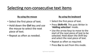 Selecting non-consecutive text items
By using the mouse
• Select the first piece of text.
• Hold down the Ctrl key and use
the mouse to select the next
piece of text.
• Repeat as often as needed.
By using the keyboard
• Select the first piece of text.
• Press Shift+F8. This puts Writer in
‘Adding selection’ mode.
• Use the arrow keys to move to the
start of the next piece of text to be
selected. Hold down the Shift key
and select the next piece of text.
• Repeat as often as required.
• Press Esc to exit from this mode.
By-Amresh Tiwari(SGEI)
 