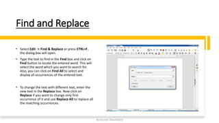 Find and Replace
• Select Edit → Find & Replace or press CTRL+F,
the dialog box will open.
• Type the text to find in the Find box and click on
Find button to locate the entered word. This will
select the word which you want to search for.
Also, you can click on Find All to select and
display all occurrences of the entered text.
• To change the text with different text, enter the
new text in the Replace box. Now click on
Replace if you want to change only first
occurrence of it and use Replace All to replace all
the matching occurrences.
By-Amresh Tiwari(SGEI)
 