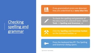Checking
spelling and
grammar
If any grammatical errors are detected,
they are underlined by a wavy blue line.
To check the spelling and grammar of
the document (or selected text)-- Select
Tools → Spelling and Grammar, or
Click the Spelling and Grammar button
on the Standard toolbar, or
Press the keyboard key F7. The Spelling
and Grammar dialog opens.
 
