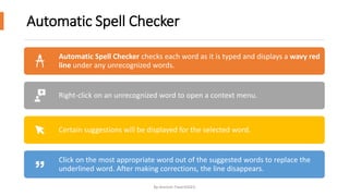 Automatic Spell Checker
By-Amresh Tiwari(SGEI)
Automatic Spell Checker checks each word as it is typed and displays a wavy red
line under any unrecognized words.
Right-click on an unrecognized word to open a context menu.
Certain suggestions will be displayed for the selected word.
Click on the most appropriate word out of the suggested words to replace the
underlined word. After making corrections, the line disappears.
 