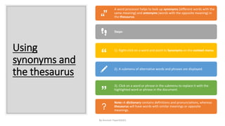 Using
synonyms and
the thesaurus
By-Amresh Tiwari(SGEI)
A word processor helps to look up synonyms (different words with the
same meaning) and antonyms (words with the opposite meaning) in
the thesaurus.
Steps-
1). Right-click on a word and point to Synonyms on the context menu.
2). A submenu of alternative words and phrases are displayed.
3). Click on a word or phrase in the submenu to replace it with the
highlighted word or phrase in the document.
Note:-A dictionary contains definitions and pronunciations, whereas
thesaurus will have words with similar meanings or opposite
meanings.
 