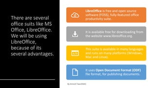 There are several
office suits like MS
Office, LibreOffice.
We will be using
LibreOffice,
because of its
several advantages.
LibreOffice is free and open source
software (FOSS), fully-featured office
productivity suite.
It is available free for downloading from
the website www.libreoffice.org.
This suite is available in many languages
and runs on many platforms (Windows,
Mac and Linux).
It uses Open Document Format (ODF)
file format, for publishing documents.
 