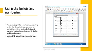 Using the bullets and
numbering
• You can assign the bullets or numbering
to the list items in the document by
using the options on the Bullets and
Numbering toolbar or Format → Bullet
and Numbering…
• Note:- F12 is used insert numbering.
By-Amresh Tiwari(SGEI)
 