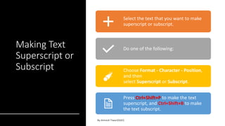 Making Text
Superscript or
Subscript
Select the text that you want to make
superscript or subscript.
Do one of the following:
Choose Format - Character - Position,
and then
select Superscript or Subscript.
Press Ctrl+Shift+P to make the text
superscript, and Ctrl+Shift+B to make
the text subscript.
 