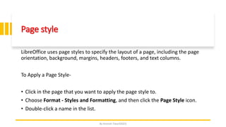 Page style
LibreOffice uses page styles to specify the layout of a page, including the page
orientation, background, margins, headers, footers, and text columns.
To Apply a Page Style-
• Click in the page that you want to apply the page style to.
• Choose Format - Styles and Formatting, and then click the Page Style icon.
• Double-click a name in the list.
By-Amresh Tiwari(SGEI)
 