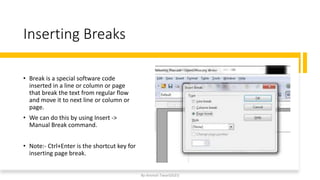 Inserting Breaks
• Break is a special software code
inserted in a line or column or page
that break the text from regular flow
and move it to next line or column or
page.
• We can do this by using Insert ->
Manual Break command.
• Note:- Ctrl+Enter is the shortcut key for
inserting page break.
By-Amresh Tiwari(SGEI)
 