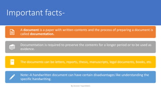 Important facts-
A document is a paper with written contents and the process of preparing a document is
called documentation.
Documentation is required to preserve the contents for a longer period or to be used as
evidence.
The documents can be letters, reports, thesis, manuscripts, legal documents, books, etc.
Note:-A handwritten document can have certain disadvantages like understanding the
specific handwriting.
By-Amresh Tiwari(SGEI)
 