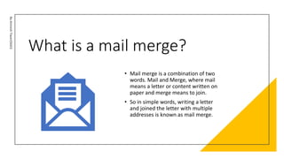 What is a mail merge?
By-Amresh
Tiwari(SGEI)
• Mail merge is a combination of two
words. Mail and Merge, where mail
means a letter or content written on
paper and merge means to join.
• So in simple words, writing a letter
and joined the letter with multiple
addresses is known as mail merge.
 