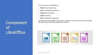 Component
of
LibreOffice
The components of LibreOffice are-
• Writer for word processing
• Calc for spreadsheet preparation
• Impress for presentation
• Draw for drawing
• Base for database management
LibreOffice includes support for opening and saving files in many common formats including
Microsoft Office, HTML, XML, WordPerfect, and PDF.
By-Amresh Tiwari(SGEI)
 