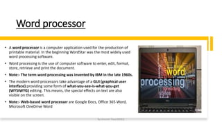 Word processor
• A word processor is a computer application used for the production of
printable material. In the beginning WordStar was the most widely used
word processing software.
• Word processing is the use of computer software to enter, edit, format,
store, retrieve and print the document.
• Note:- The term word processing was invented by IBM in the late 1960s.
• The modern word processors take advantage of a GUI (graphical user
interface) providing some form of what-you-see-is-what-you-get
(WYSIWYG) editing. This means, the special effects on text are also
visible on the screen.
• Note:- Web-based word processer are Google Docs, Office 365 Word,
Microsoft OneDrive Word
By-Amresh Tiwari(SGEI)
 