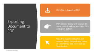 Exporting
Document to
PDF
By-Amresh Tiwari(SGEI)
Click File -> Export as PDF.
PDF options dialog will appear. Do
some specific setting and then click
on Export button.
Now the Export dialog box will
appear. Select the path and name
of the PDF file and then click on
Save button.
 