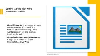 Getting started with word
processor – Writer
• LibreOffice writer is a free and an open
source software (FOSS) with rich
features of word processing. Some
word processors are also available
freely on the web.
• Note:- Web-based word processer are
Google Docs, Office 365 Word,
Microsoft OneDrive Word
By-Amresh Tiwari(SGEI)
 