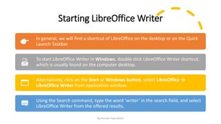 Starting LibreOffice Writer
By-Amresh Tiwari(SGEI)
In general, we will find a shortcut of LibreOffice on the desktop or on the Quick
Launch Taskbar.
To start LibreOffice Writer in Windows, double click LibreOffice Writer shortcut,
which is usually found on the computer desktop.
Alternatively, click on the Start or Windows button, select LibreOffice →
LibreOffice Writer from application window.
Using the Search command, type the word ‘writer’ in the search field, and select
LibreOffice Writer from the offered results.
 