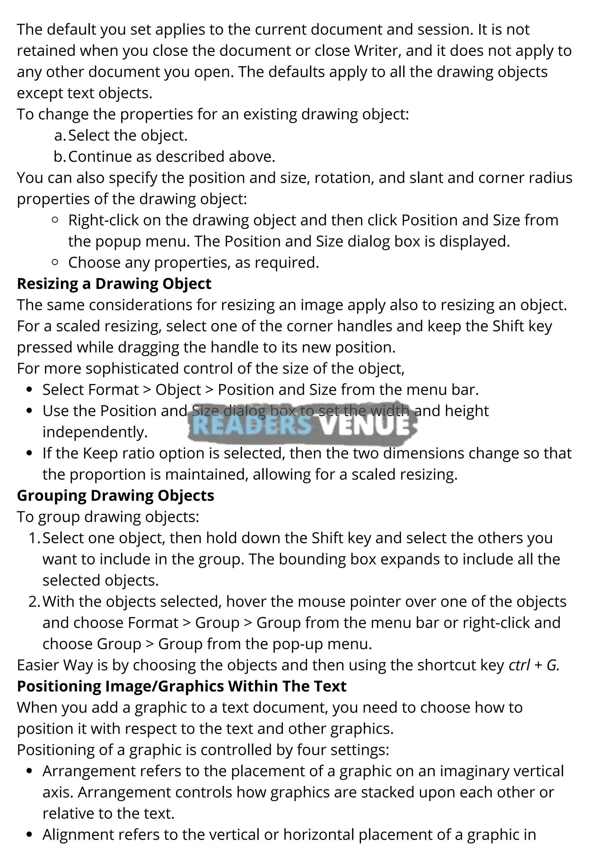 Select the object.
Continue as described above.
Right-click on the drawing object and then click Position and Size from
the popup menu. The Position and Size dialog box is displayed.
Choose any properties, as required.
Select Format > Object > Position and Size from the menu bar.
Use the Position and Size dialog box to set the width and height
independently.
If the Keep ratio option is selected, then the two dimensions change so that
the proportion is maintained, allowing for a scaled resizing.
Select one object, then hold down the Shift key and select the others you
want to include in the group. The bounding box expands to include all the
selected objects.
With the objects selected, hover the mouse pointer over one of the objects
and choose Format > Group > Group from the menu bar or right-click and
choose Group > Group from the pop-up menu.
Arrangement refers to the placement of a graphic on an imaginary vertical
axis. Arrangement controls how graphics are stacked upon each other or
relative to the text.
Alignment refers to the vertical or horizontal placement of a graphic in
The default you set applies to the current document and session. It is not
retained when you close the document or close Writer, and it does not apply to
any other document you open. The defaults apply to all the drawing objects
except text objects.
To change the properties for an existing drawing object:
a.
b.
You can also specify the position and size, rotation, and slant and corner radius
properties of the drawing object:
Resizing a Drawing Object
The same considerations for resizing an image apply also to resizing an object.
For a scaled resizing, select one of the corner handles and keep the Shift key
pressed while dragging the handle to its new position.
For more sophisticated control of the size of the object,
Grouping Drawing Objects
To group drawing objects:
1.
2.
Easier Way is by choosing the objects and then using the shortcut key ctrl + G.
Positioning Image/Graphics Within The Text
When you add a graphic to a text document, you need to choose how to
position it with respect to the text and other graphics.
Positioning of a graphic is controlled by four settings:
 