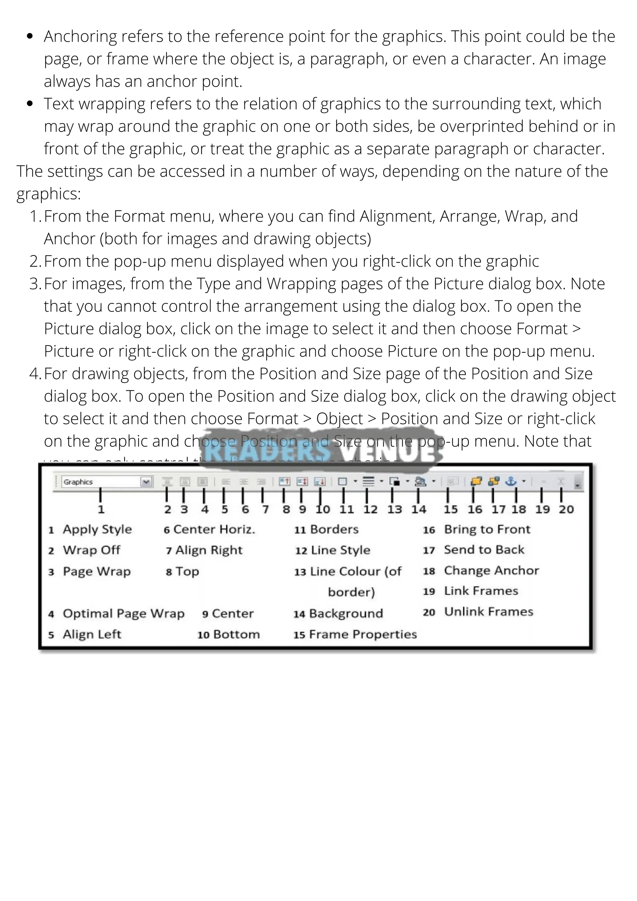 Anchoring refers to the reference point for the graphics. This point could be the
page, or frame where the object is, a paragraph, or even a character. An image
always has an anchor point.
Text wrapping refers to the relation of graphics to the surrounding text, which
may wrap around the graphic on one or both sides, be overprinted behind or in
front of the graphic, or treat the graphic as a separate paragraph or character.
From the Format menu, where you can find Alignment, Arrange, Wrap, and
Anchor (both for images and drawing objects)
From the pop-up menu displayed when you right-click on the graphic
For images, from the Type and Wrapping pages of the Picture dialog box. Note
that you cannot control the arrangement using the dialog box. To open the
Picture dialog box, click on the image to select it and then choose Format >
Picture or right-click on the graphic and choose Picture on the pop-up menu.
For drawing objects, from the Position and Size page of the Position and Size
dialog box. To open the Position and Size dialog box, click on the drawing object
to select it and then choose Format > Object > Position and Size or right-click
on the graphic and choose Position and Size on the pop-up menu. Note that
you can only control the alignment and anchoring.
The settings can be accessed in a number of ways, depending on the nature of the
graphics:
1.
2.
3.
4.
 