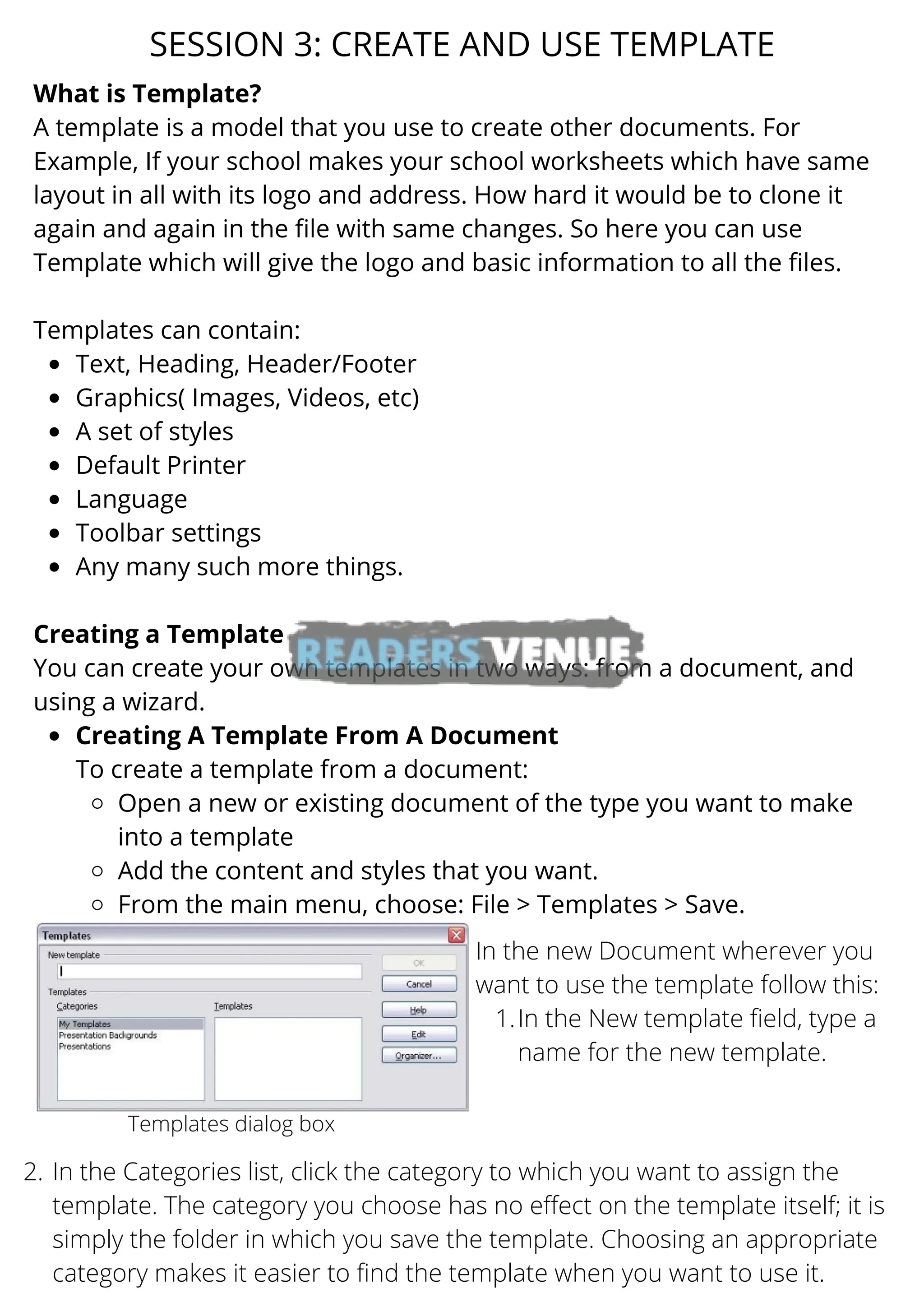 Text, Heading, Header/Footer
Graphics( Images, Videos, etc)
A set of styles
Default Printer
Language
Toolbar settings
Any many such more things.
Creating A Template From A Document
Open a new or existing document of the type you want to make
into a template
Add the content and styles that you want.
From the main menu, choose: File > Templates > Save.
What is Template?
A template is a model that you use to create other documents. For
Example, If your school makes your school worksheets which have same
layout in all with its logo and address. How hard it would be to clone it
again and again in the file with same changes. So here you can use
Template which will give the logo and basic information to all the files.
Templates can contain:
Creating a Template
You can create your own templates in two ways: from a document, and
using a wizard.
To create a template from a document:
SESSION 3: CREATE AND USE TEMPLATE
Templates dialog box
In the New template field, type a
name for the new template.
In the new Document wherever you
want to use the template follow this:
1.
In the Categories list, click the category to which you want to assign the
template. The category you choose has no effect on the template itself; it is
simply the folder in which you save the template. Choosing an appropriate
category makes it easier to find the template when you want to use it.
2.
 