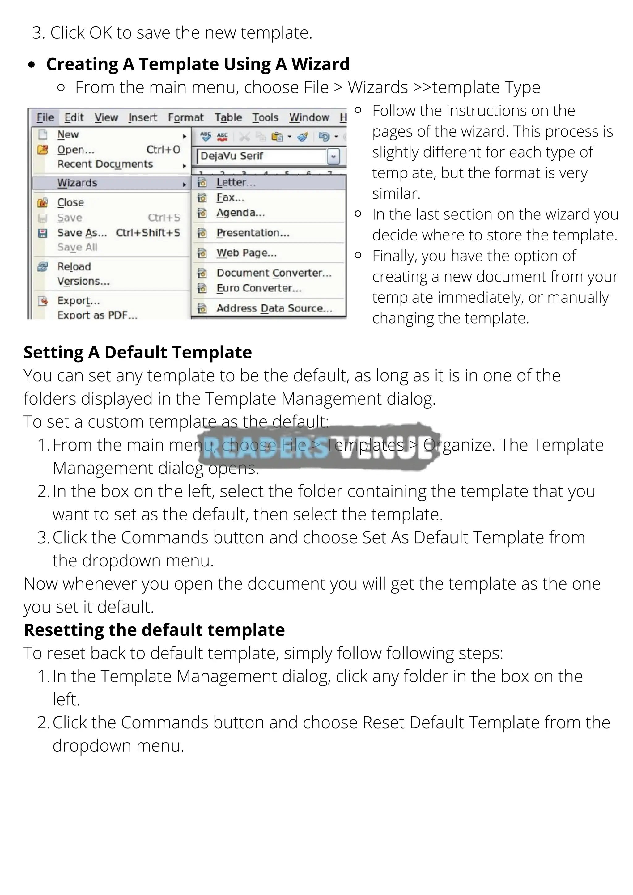 3. Click OK to save the new template.
Creating A Template Using A Wizard
From the main menu, choose File > Wizards >>template Type
Follow the instructions on the
pages of the wizard. This process is
slightly different for each type of
template, but the format is very
similar.
In the last section on the wizard you
decide where to store the template.
Finally, you have the option of
creating a new document from your
template immediately, or manually
changing the template.
From the main menu, choose File > Templates > Organize. The Template
Management dialog opens.
In the box on the left, select the folder containing the template that you
want to set as the default, then select the template.
Click the Commands button and choose Set As Default Template from
the dropdown menu.
In the Template Management dialog, click any folder in the box on the
left.
Click the Commands button and choose Reset Default Template from the
dropdown menu.
Setting A Default Template
You can set any template to be the default, as long as it is in one of the
folders displayed in the Template Management dialog.
To set a custom template as the default:
1.
2.
3.
Now whenever you open the document you will get the template as the one
you set it default.
Resetting the default template
To reset back to default template, simply follow following steps:
1.
2.
 