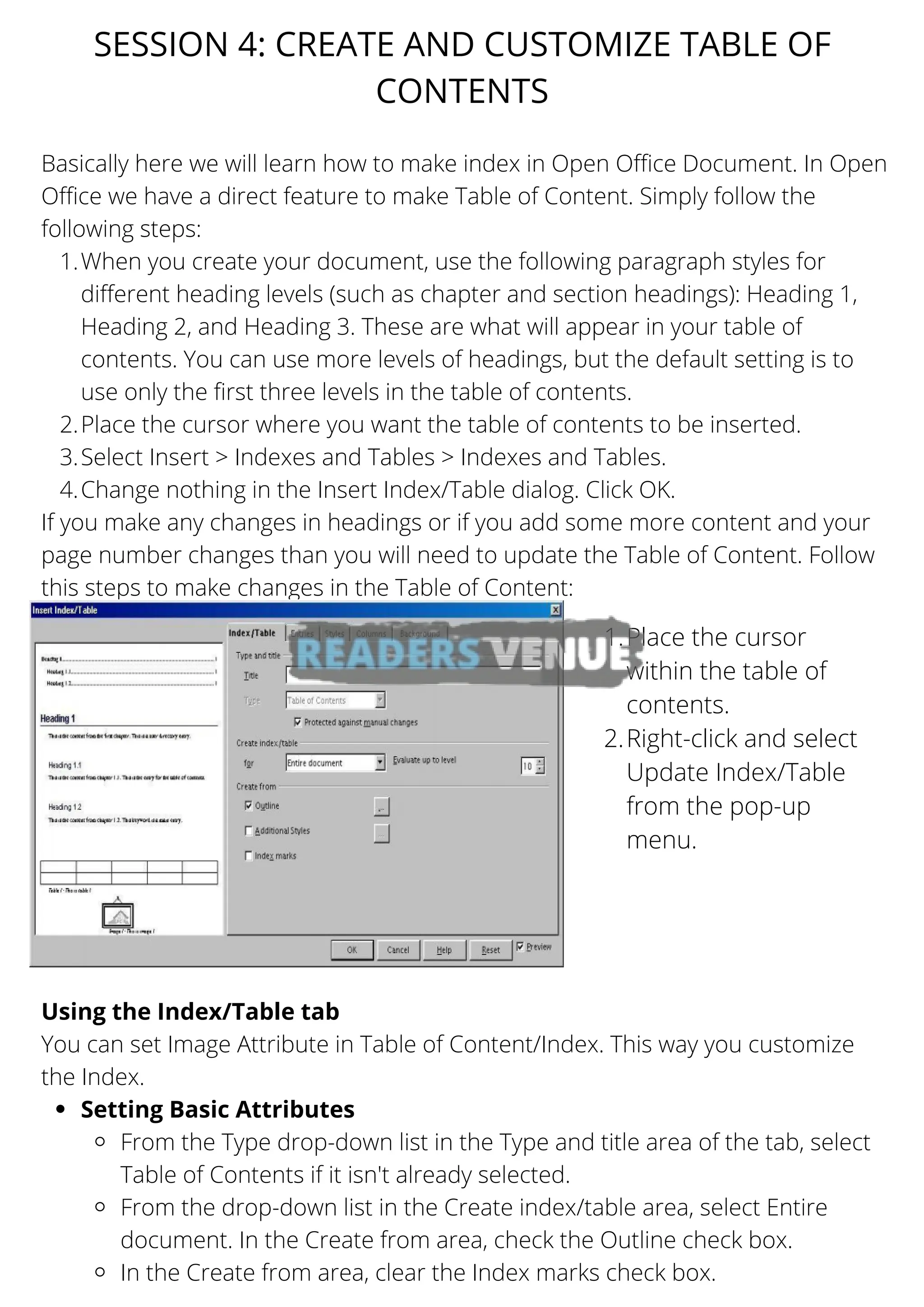 When you create your document, use the following paragraph styles for
different heading levels (such as chapter and section headings): Heading 1,
Heading 2, and Heading 3. These are what will appear in your table of
contents. You can use more levels of headings, but the default setting is to
use only the first three levels in the table of contents.
Place the cursor where you want the table of contents to be inserted.
Select Insert > Indexes and Tables > Indexes and Tables.
Change nothing in the Insert Index/Table dialog. Click OK.
Setting Basic Attributes
From the Type drop-down list in the Type and title area of the tab, select
Table of Contents if it isn't already selected.
From the drop-down list in the Create index/table area, select Entire
document. In the Create from area, check the Outline check box.
In the Create from area, clear the Index marks check box.
Basically here we will learn how to make index in Open Office Document. In Open
Office we have a direct feature to make Table of Content. Simply follow the
following steps:
1.
2.
3.
4.
If you make any changes in headings or if you add some more content and your
page number changes than you will need to update the Table of Content. Follow
this steps to make changes in the Table of Content:
Using the Index/Table tab
You can set Image Attribute in Table of Content/Index. This way you customize
the Index.
SESSION 4: CREATE AND CUSTOMIZE TABLE OF
CONTENTS
Place the cursor
within the table of
contents.
Right-click and select
Update Index/Table
from the pop-up
menu.
1.
2.
 
