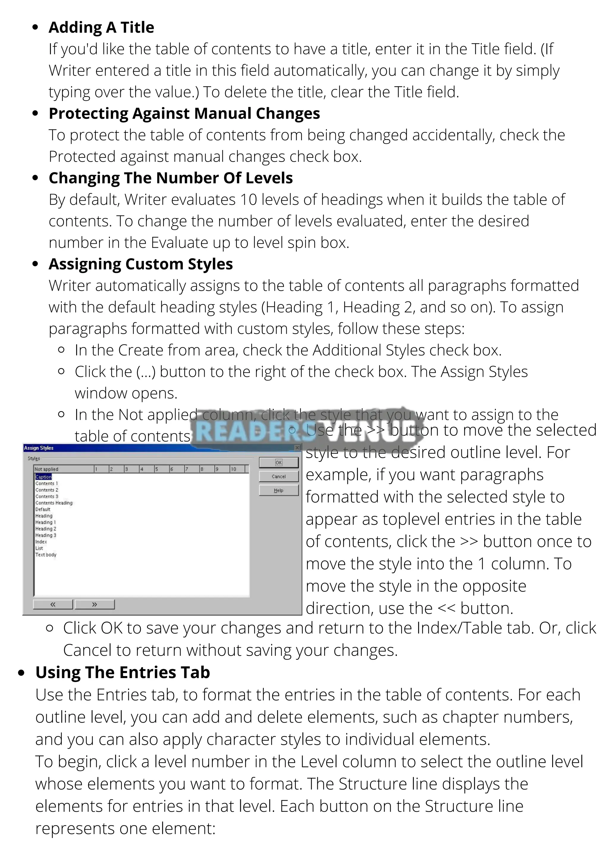Adding A Title
Protecting Against Manual Changes
Changing The Number Of Levels
Assigning Custom Styles
In the Create from area, check the Additional Styles check box.
Click the (...) button to the right of the check box. The Assign Styles
window opens.
In the Not applied column, click the style that you want to assign to the
table of contents
If you'd like the table of contents to have a title, enter it in the Title field. (If
Writer entered a title in this field automatically, you can change it by simply
typing over the value.) To delete the title, clear the Title field.
To protect the table of contents from being changed accidentally, check the
Protected against manual changes check box.
By default, Writer evaluates 10 levels of headings when it builds the table of
contents. To change the number of levels evaluated, enter the desired
number in the Evaluate up to level spin box.
Writer automatically assigns to the table of contents all paragraphs formatted
with the default heading styles (Heading 1, Heading 2, and so on). To assign
paragraphs formatted with custom styles, follow these steps:
Use the >> button to move the selected
style to the desired outline level. For
example, if you want paragraphs
formatted with the selected style to
appear as toplevel entries in the table
of contents, click the >> button once to
move the style into the 1 column. To
move the style in the opposite
direction, use the << button.
Click OK to save your changes and return to the Index/Table tab. Or, click
Cancel to return without saving your changes.
Using The Entries Tab
Use the Entries tab, to format the entries in the table of contents. For each
outline level, you can add and delete elements, such as chapter numbers,
and you can also apply character styles to individual elements.
To begin, click a level number in the Level column to select the outline level
whose elements you want to format. The Structure line displays the
elements for entries in that level. Each button on the Structure line
represents one element:
 