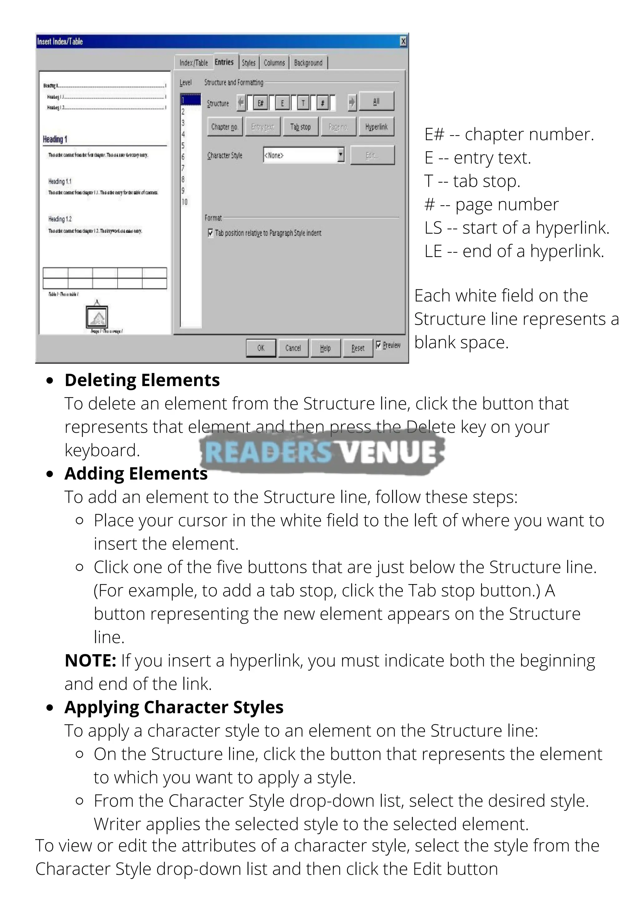E# -- chapter number.
E -- entry text.
T -- tab stop.
# -- page number
LS -- start of a hyperlink.
LE -- end of a hyperlink.
Each white field on the
Structure line represents a
blank space.
To view or edit the attributes of a character style, select the style from the
Character Style drop-down list and then click the Edit button
Deleting Elements
Adding Elements
Place your cursor in the white field to the left of where you want to
insert the element.
Click one of the five buttons that are just below the Structure line.
(For example, to add a tab stop, click the Tab stop button.) A
button representing the new element appears on the Structure
line.
Applying Character Styles
On the Structure line, click the button that represents the element
to which you want to apply a style.
From the Character Style drop-down list, select the desired style.
Writer applies the selected style to the selected element.
To delete an element from the Structure line, click the button that
represents that element and then press the Delete key on your
keyboard.
To add an element to the Structure line, follow these steps:
NOTE: If you insert a hyperlink, you must indicate both the beginning
and end of the link.
To apply a character style to an element on the Structure line:
 