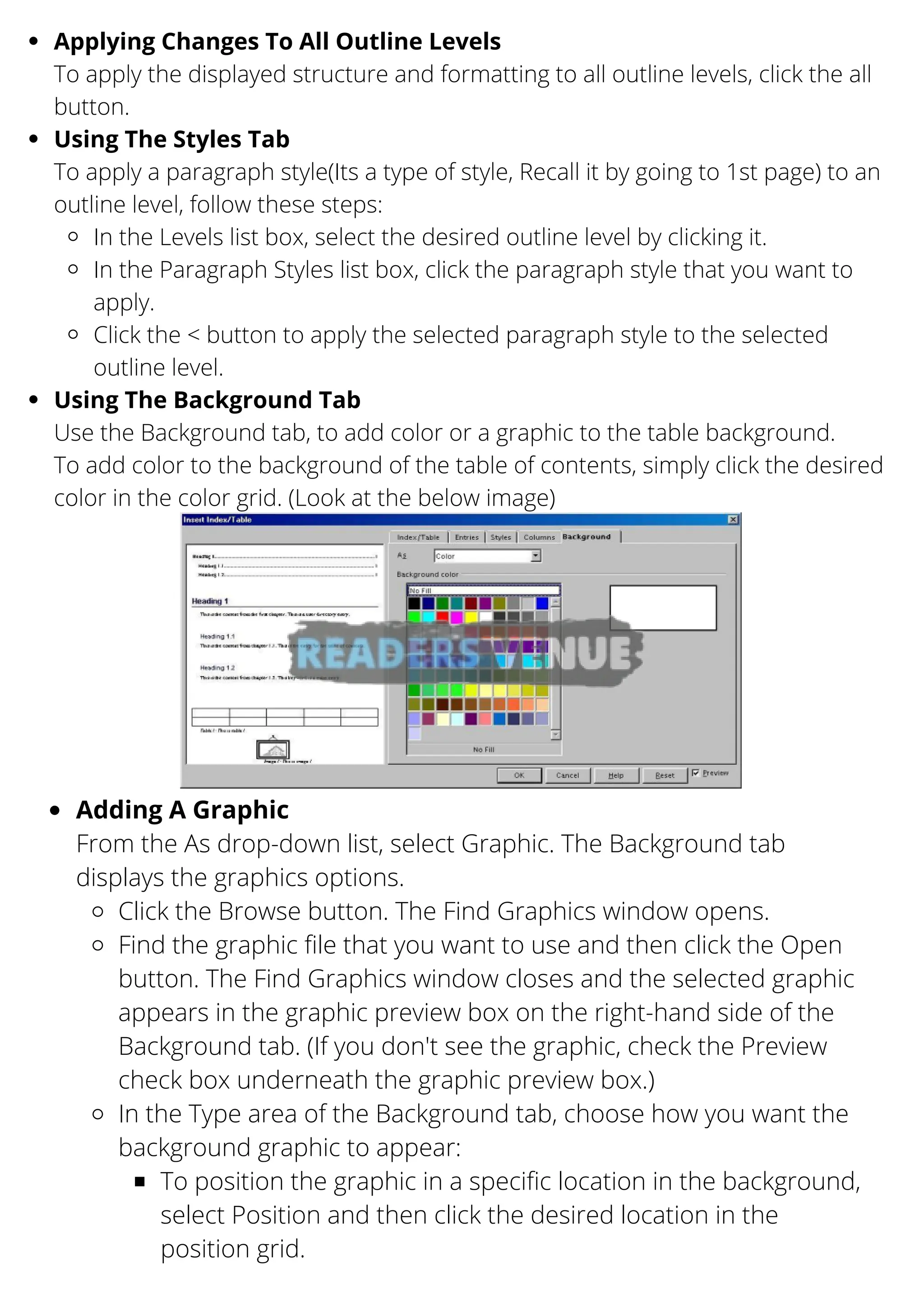 Applying Changes To All Outline Levels
Using The Styles Tab
In the Levels list box, select the desired outline level by clicking it.
In the Paragraph Styles list box, click the paragraph style that you want to
apply.
Click the < button to apply the selected paragraph style to the selected
outline level.
Using The Background Tab
To apply the displayed structure and formatting to all outline levels, click the all
button.
To apply a paragraph style(Its a type of style, Recall it by going to 1st page) to an
outline level, follow these steps:
Use the Background tab, to add color or a graphic to the table background.
To add color to the background of the table of contents, simply click the desired
color in the color grid. (Look at the below image)
Adding A Graphic
Click the Browse button. The Find Graphics window opens.
Find the graphic file that you want to use and then click the Open
button. The Find Graphics window closes and the selected graphic
appears in the graphic preview box on the right-hand side of the
Background tab. (If you don't see the graphic, check the Preview
check box underneath the graphic preview box.)
In the Type area of the Background tab, choose how you want the
background graphic to appear:
To position the graphic in a specific location in the background,
select Position and then click the desired location in the
position grid.
From the As drop-down list, select Graphic. The Background tab
displays the graphics options.
 