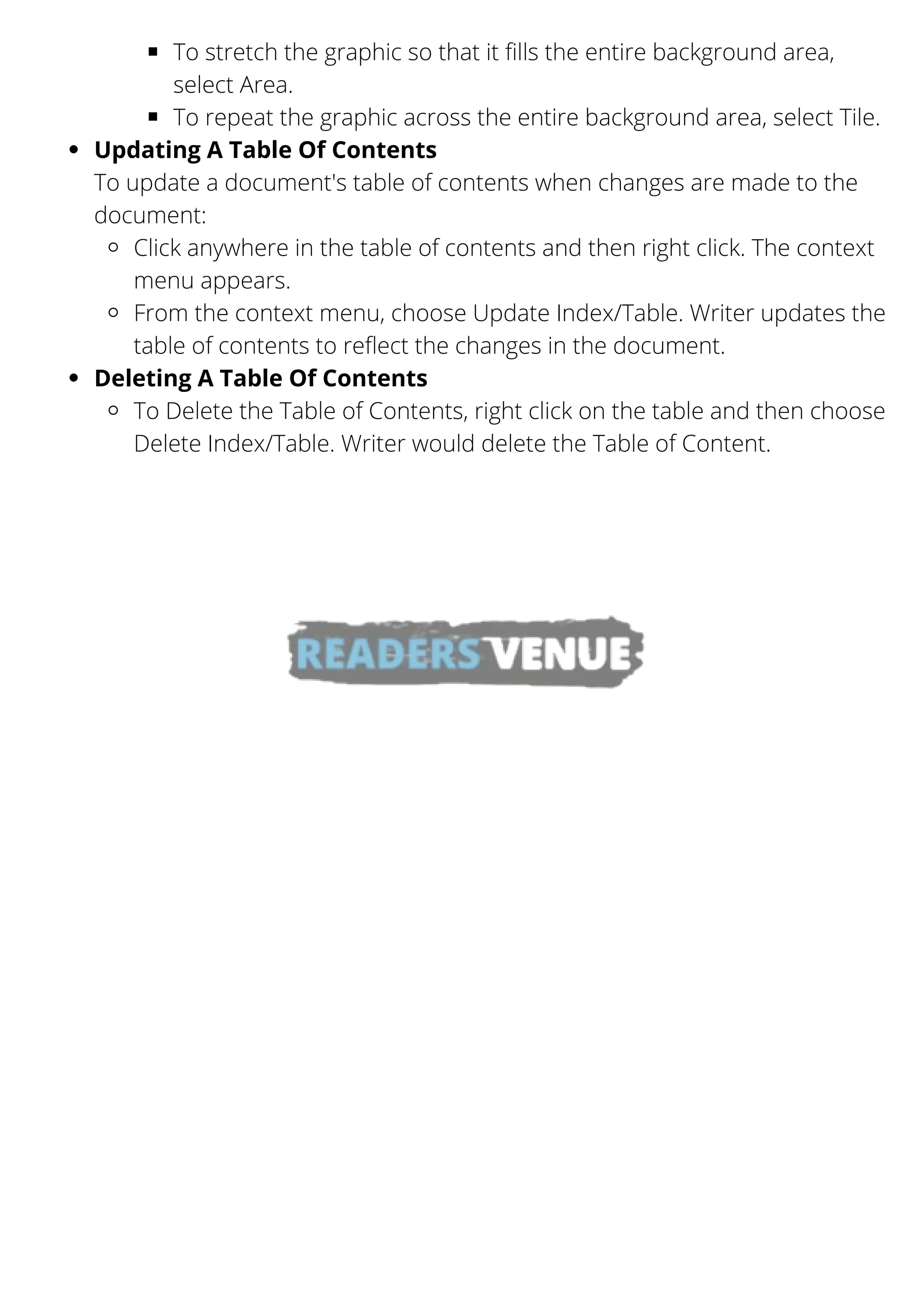 To stretch the graphic so that it fills the entire background area,
select Area.
To repeat the graphic across the entire background area, select Tile.
Updating A Table Of Contents
Click anywhere in the table of contents and then right click. The context
menu appears.
From the context menu, choose Update Index/Table. Writer updates the
table of contents to reflect the changes in the document.
Deleting A Table Of Contents
To Delete the Table of Contents, right click on the table and then choose
Delete Index/Table. Writer would delete the Table of Content.
To update a document's table of contents when changes are made to the
document:
 