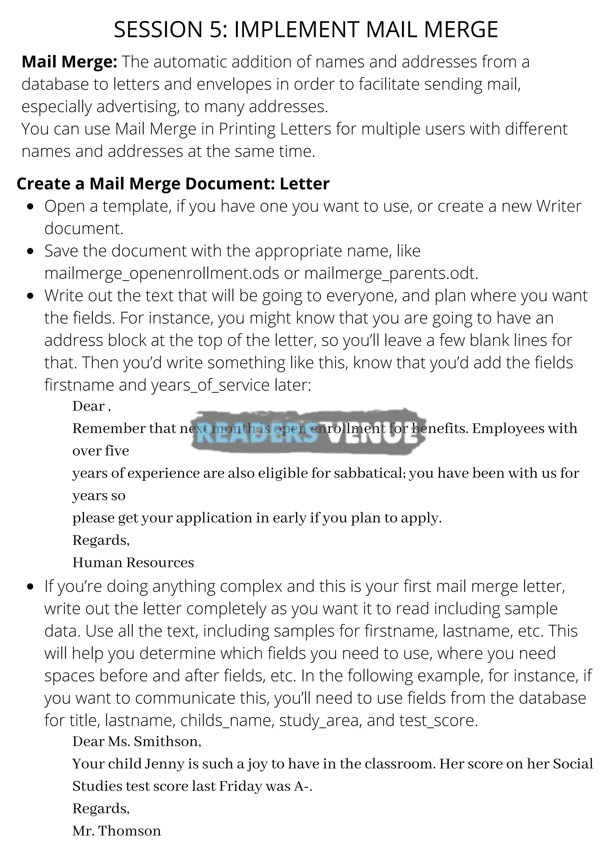 SESSION 5: IMPLEMENT MAIL MERGE
Mail Merge: The automatic addition of names and addresses from a
database to letters and envelopes in order to facilitate sending mail,
especially advertising, to many addresses.
You can use Mail Merge in Printing Letters for multiple users with different
names and addresses at the same time.
Open a template, if you have one you want to use, or create a new Writer
document.
Save the document with the appropriate name, like
mailmerge_openenrollment.ods or mailmerge_parents.odt.
Write out the text that will be going to everyone, and plan where you want
the fields. For instance, you might know that you are going to have an
address block at the top of the letter, so you’ll leave a few blank lines for
that. Then you’d write something like this, know that you’d add the fields
firstname and years_of_service later:
If you’re doing anything complex and this is your first mail merge letter,
write out the letter completely as you want it to read including sample
data. Use all the text, including samples for firstname, lastname, etc. This
will help you determine which fields you need to use, where you need
spaces before and after fields, etc. In the following example, for instance, if
you want to communicate this, you’ll need to use fields from the database
for title, lastname, childs_name, study_area, and test_score.
Create a Mail Merge Document: Letter
Dear ,
Remember that next month is open enrollment for benefits. Employees with
over five
years of experience are also eligible for sabbatical; you have been with us for
years so
please get your application in early if you plan to apply.
Regards,
Human Resources
Dear Ms. Smithson,
Your child Jenny is such a joy to have in the classroom. Her score on her Social
Studies test score last Friday was A-.
Regards,
Mr. Thomson
 