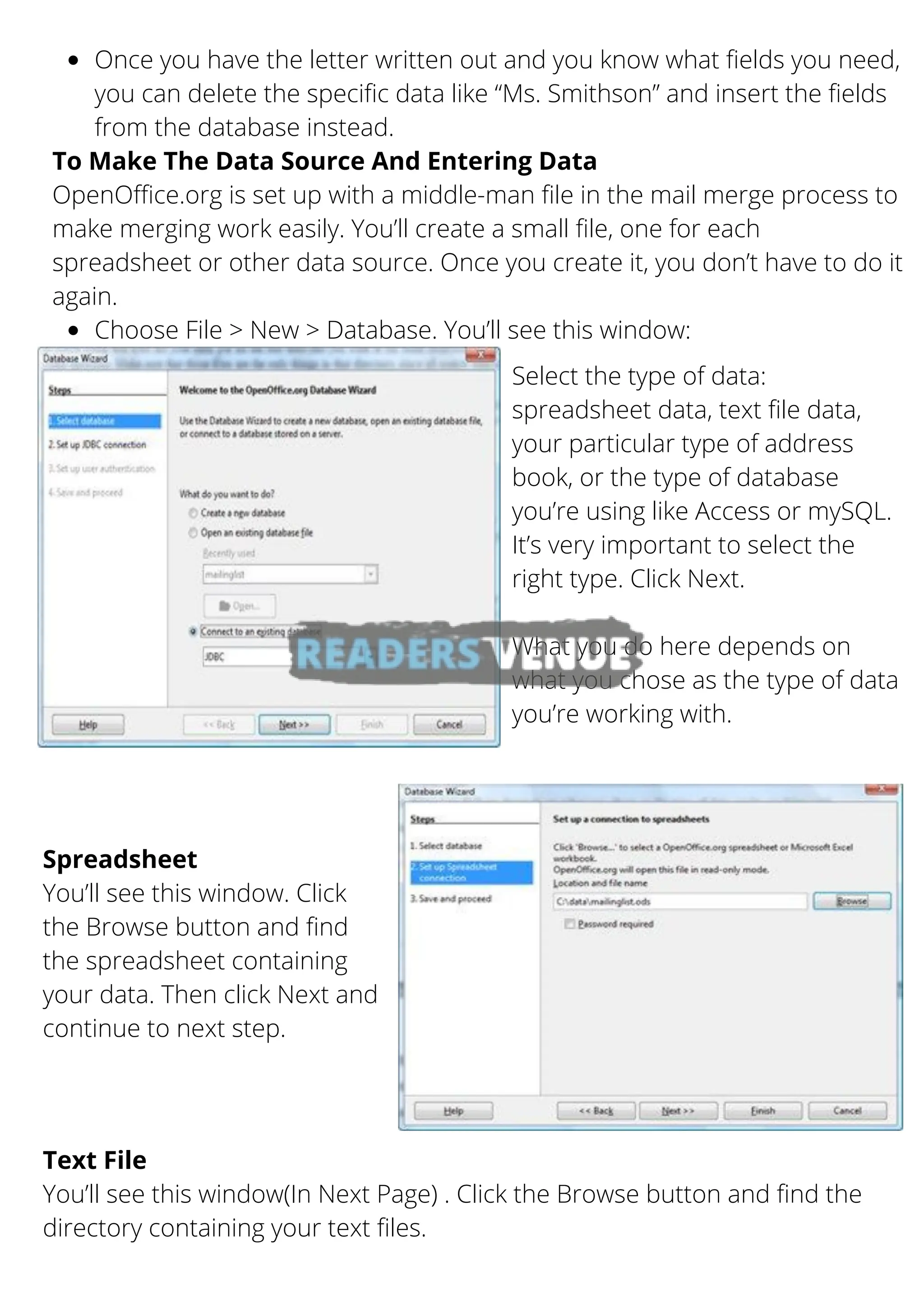 Once you have the letter written out and you know what fields you need,
you can delete the specific data like “Ms. Smithson” and insert the fields
from the database instead.
Choose File > New > Database. You’ll see this window:
To Make The Data Source And Entering Data
OpenOffice.org is set up with a middle-man file in the mail merge process to
make merging work easily. You’ll create a small file, one for each
spreadsheet or other data source. Once you create it, you don’t have to do it
again.
Select the type of data:
spreadsheet data, text file data,
your particular type of address
book, or the type of database
you’re using like Access or mySQL.
It’s very important to select the
right type. Click Next.
What you do here depends on
what you chose as the type of data
you’re working with.
Spreadsheet
You’ll see this window. Click
the Browse button and find
the spreadsheet containing
your data. Then click Next and
continue to next step.
Text File
You’ll see this window(In Next Page) . Click the Browse button and find the
directory containing your text files.
 