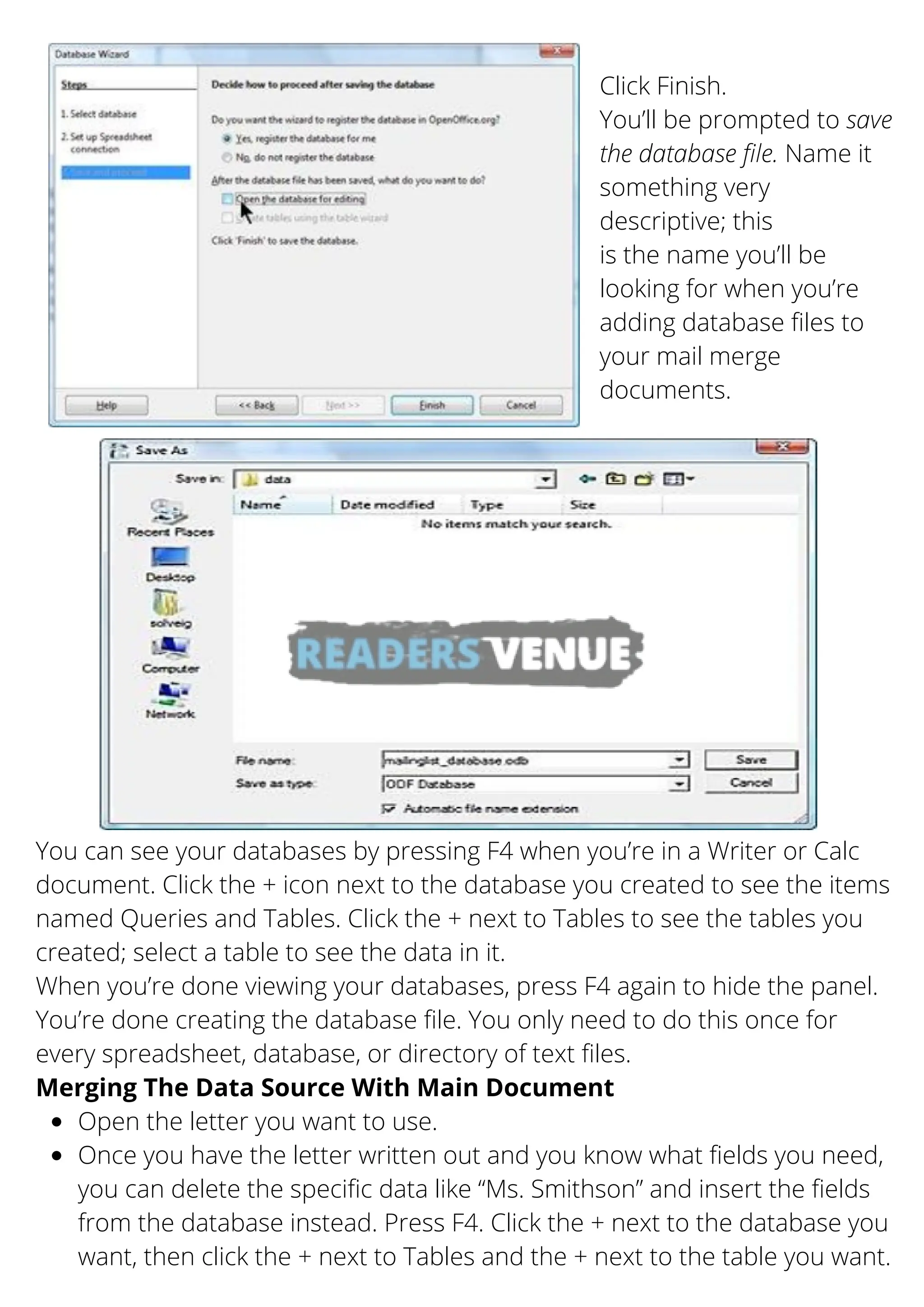 Click Finish.
You’ll be prompted to save
the database file. Name it
something very
descriptive; this
is the name you’ll be
looking for when you’re
adding database files to
your mail merge
documents.
You can see your databases by pressing F4 when you’re in a Writer or Calc
document. Click the + icon next to the database you created to see the items
named Queries and Tables. Click the + next to Tables to see the tables you
created; select a table to see the data in it.
When you’re done viewing your databases, press F4 again to hide the panel.
You’re done creating the database file. You only need to do this once for
every spreadsheet, database, or directory of text files.
Open the letter you want to use.
Once you have the letter written out and you know what fields you need,
you can delete the specific data like “Ms. Smithson” and insert the fields
from the database instead. Press F4. Click the + next to the database you
want, then click the + next to Tables and the + next to the table you want.
Merging The Data Source With Main Document
 