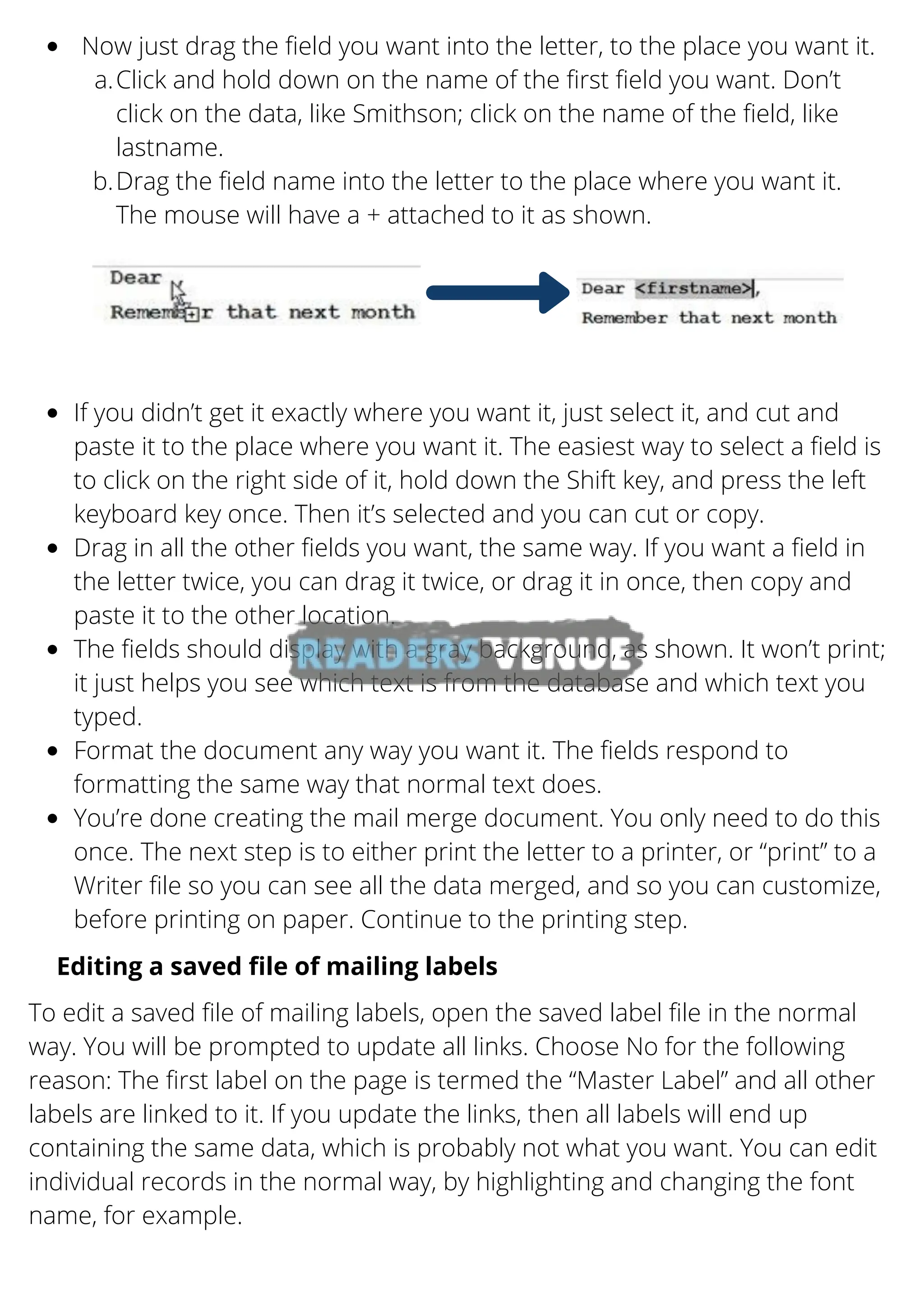 Now just drag the field you want into the letter, to the place you want it.
Click and hold down on the name of the first field you want. Don’t
click on the data, like Smithson; click on the name of the field, like
lastname.
Drag the field name into the letter to the place where you want it.
The mouse will have a + attached to it as shown.
a.
b.
If you didn’t get it exactly where you want it, just select it, and cut and
paste it to the place where you want it. The easiest way to select a field is
to click on the right side of it, hold down the Shift key, and press the left
keyboard key once. Then it’s selected and you can cut or copy.
Drag in all the other fields you want, the same way. If you want a field in
the letter twice, you can drag it twice, or drag it in once, then copy and
paste it to the other location.
The fields should display with a gray background, as shown. It won’t print;
it just helps you see which text is from the database and which text you
typed.
Format the document any way you want it. The fields respond to
formatting the same way that normal text does.
You’re done creating the mail merge document. You only need to do this
once. The next step is to either print the letter to a printer, or “print” to a
Writer file so you can see all the data merged, and so you can customize,
before printing on paper. Continue to the printing step.
Editing a saved file of mailing labels
To edit a saved file of mailing labels, open the saved label file in the normal
way. You will be prompted to update all links. Choose No for the following
reason: The first label on the page is termed the “Master Label” and all other
labels are linked to it. If you update the links, then all labels will end up
containing the same data, which is probably not what you want. You can edit
individual records in the normal way, by highlighting and changing the font
name, for example.
 