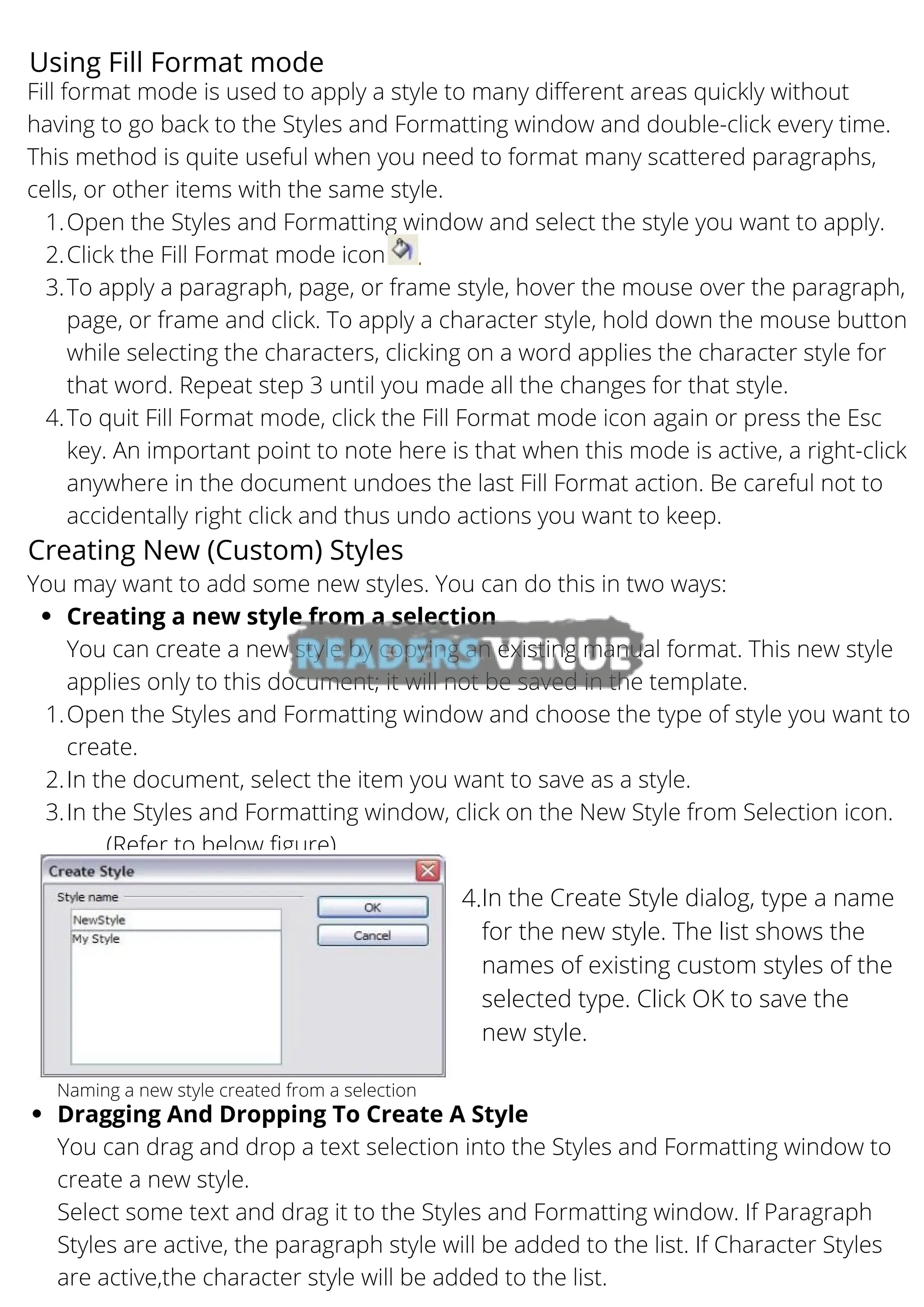 Using Fill Format mode
Open the Styles and Formatting window and select the style you want to apply.
Click the Fill Format mode icon
To apply a paragraph, page, or frame style, hover the mouse over the paragraph,
page, or frame and click. To apply a character style, hold down the mouse button
while selecting the characters, clicking on a word applies the character style for
that word. Repeat step 3 until you made all the changes for that style.
To quit Fill Format mode, click the Fill Format mode icon again or press the Esc
key. An important point to note here is that when this mode is active, a right-click
anywhere in the document undoes the last Fill Format action. Be careful not to
accidentally right click and thus undo actions you want to keep.
Fill format mode is used to apply a style to many different areas quickly without
having to go back to the Styles and Formatting window and double-click every time.
This method is quite useful when you need to format many scattered paragraphs,
cells, or other items with the same style.
1.
2.
3.
4.
Creating a new style from a selection
Open the Styles and Formatting window and choose the type of style you want to
create.
In the document, select the item you want to save as a style.
In the Styles and Formatting window, click on the New Style from Selection icon.
You may want to add some new styles. You can do this in two ways:
You can create a new style by copying an existing manual format. This new style
applies only to this document; it will not be saved in the template.
1.
2.
3.
(Refer to below figure)
Creating New (Custom) Styles
Naming a new style created from a selection
In the Create Style dialog, type a name
for the new style. The list shows the
names of existing custom styles of the
selected type. Click OK to save the
new style.
4.
Dragging And Dropping To Create A Style
You can drag and drop a text selection into the Styles and Formatting window to
create a new style.
Select some text and drag it to the Styles and Formatting window. If Paragraph
Styles are active, the paragraph style will be added to the list. If Character Styles
are active,the character style will be added to the list.
 