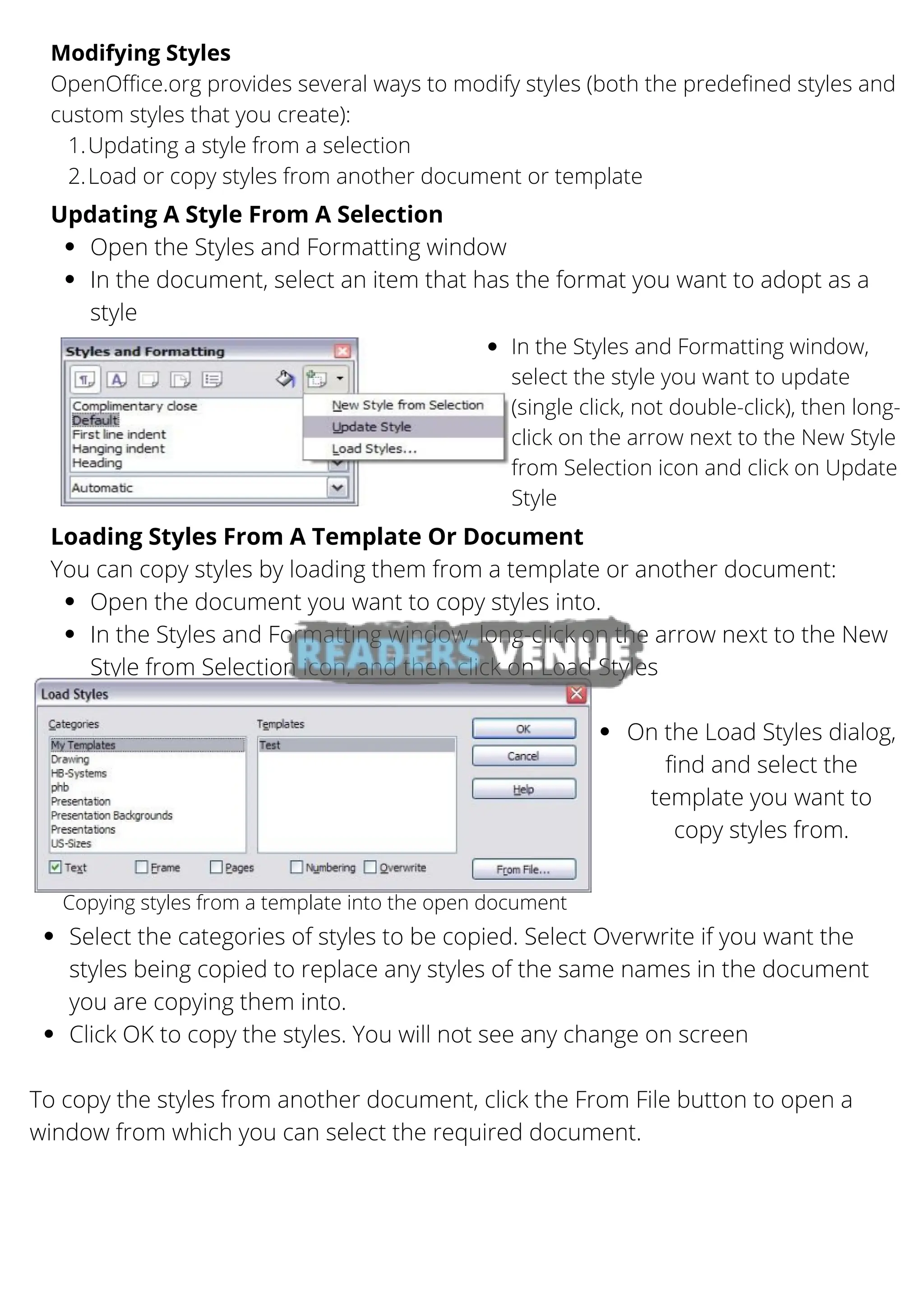 Updating a style from a selection
Load or copy styles from another document or template
Modifying Styles
OpenOffice.org provides several ways to modify styles (both the predefined styles and
custom styles that you create):
1.
2.
Open the Styles and Formatting window
In the document, select an item that has the format you want to adopt as a
style
Updating A Style From A Selection
Open the document you want to copy styles into.
In the Styles and Formatting window, long-click on the arrow next to the New
Style from Selection icon, and then click on Load Styles
Loading Styles From A Template Or Document
You can copy styles by loading them from a template or another document:
In the Styles and Formatting window,
select the style you want to update
(single click, not double-click), then long-
click on the arrow next to the New Style
from Selection icon and click on Update
Style
Copying styles from a template into the open document
On the Load Styles dialog,
find and select the
template you want to
copy styles from.
Select the categories of styles to be copied. Select Overwrite if you want the
styles being copied to replace any styles of the same names in the document
you are copying them into.
Click OK to copy the styles. You will not see any change on screen
To copy the styles from another document, click the From File button to open a
window from which you can select the required document.
 