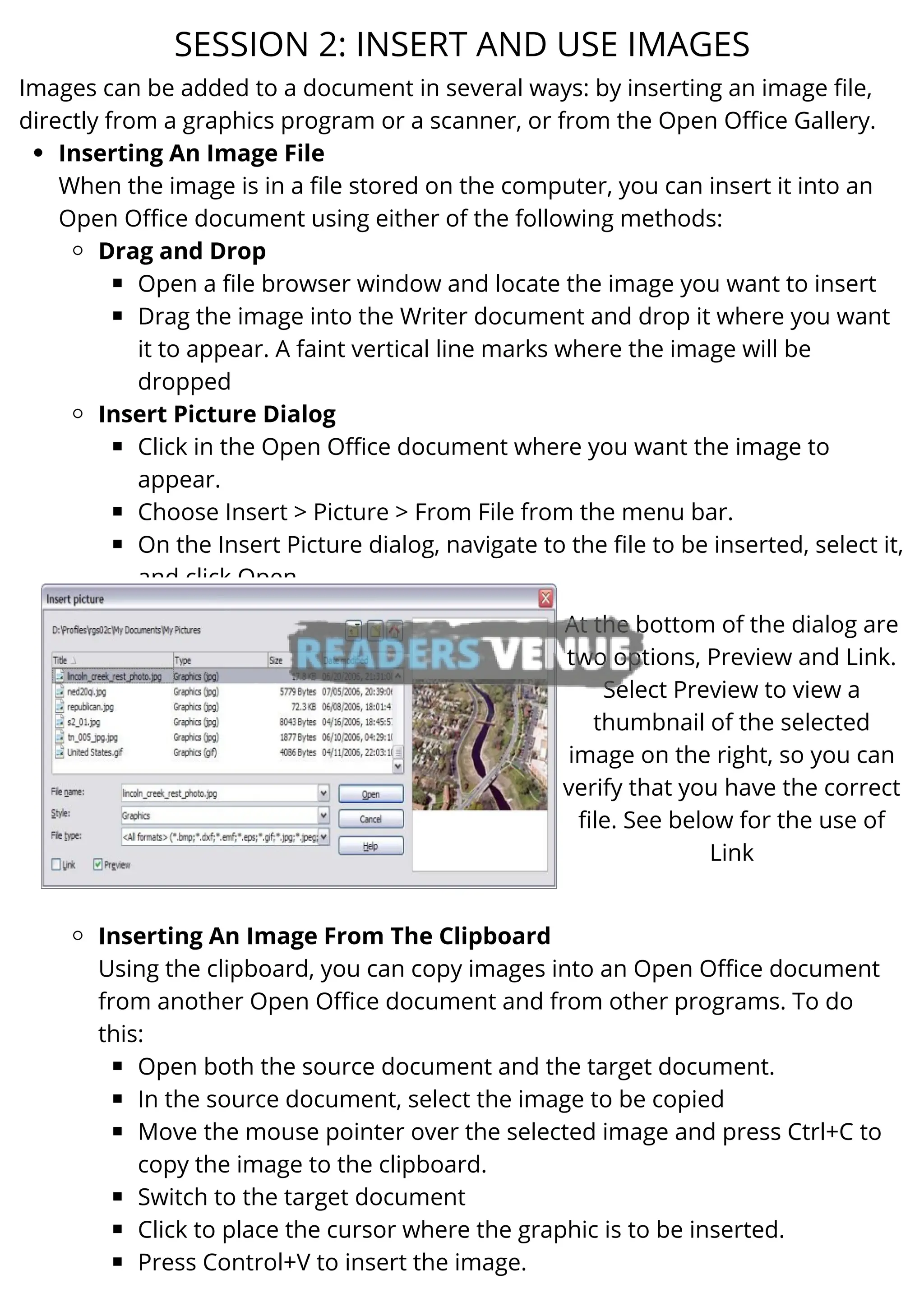 Inserting An Image File
Drag and Drop
Open a file browser window and locate the image you want to insert
Drag the image into the Writer document and drop it where you want
it to appear. A faint vertical line marks where the image will be
dropped
Insert Picture Dialog
Click in the Open Office document where you want the image to
appear.
Choose Insert > Picture > From File from the menu bar.
On the Insert Picture dialog, navigate to the file to be inserted, select it,
and click Open.
Inserting An Image From The Clipboard
Open both the source document and the target document.
In the source document, select the image to be copied
Move the mouse pointer over the selected image and press Ctrl+C to
copy the image to the clipboard.
Switch to the target document
Click to place the cursor where the graphic is to be inserted.
Press Control+V to insert the image.
Images can be added to a document in several ways: by inserting an image file,
directly from a graphics program or a scanner, or from the Open Office Gallery.
When the image is in a file stored on the computer, you can insert it into an
Open Office document using either of the following methods:
Using the clipboard, you can copy images into an Open Office document
from another Open Office document and from other programs. To do
this:
SESSION 2: INSERT AND USE IMAGES
At the bottom of the dialog are
two options, Preview and Link.
Select Preview to view a
thumbnail of the selected
image on the right, so you can
verify that you have the correct
file. See below for the use of
Link
 