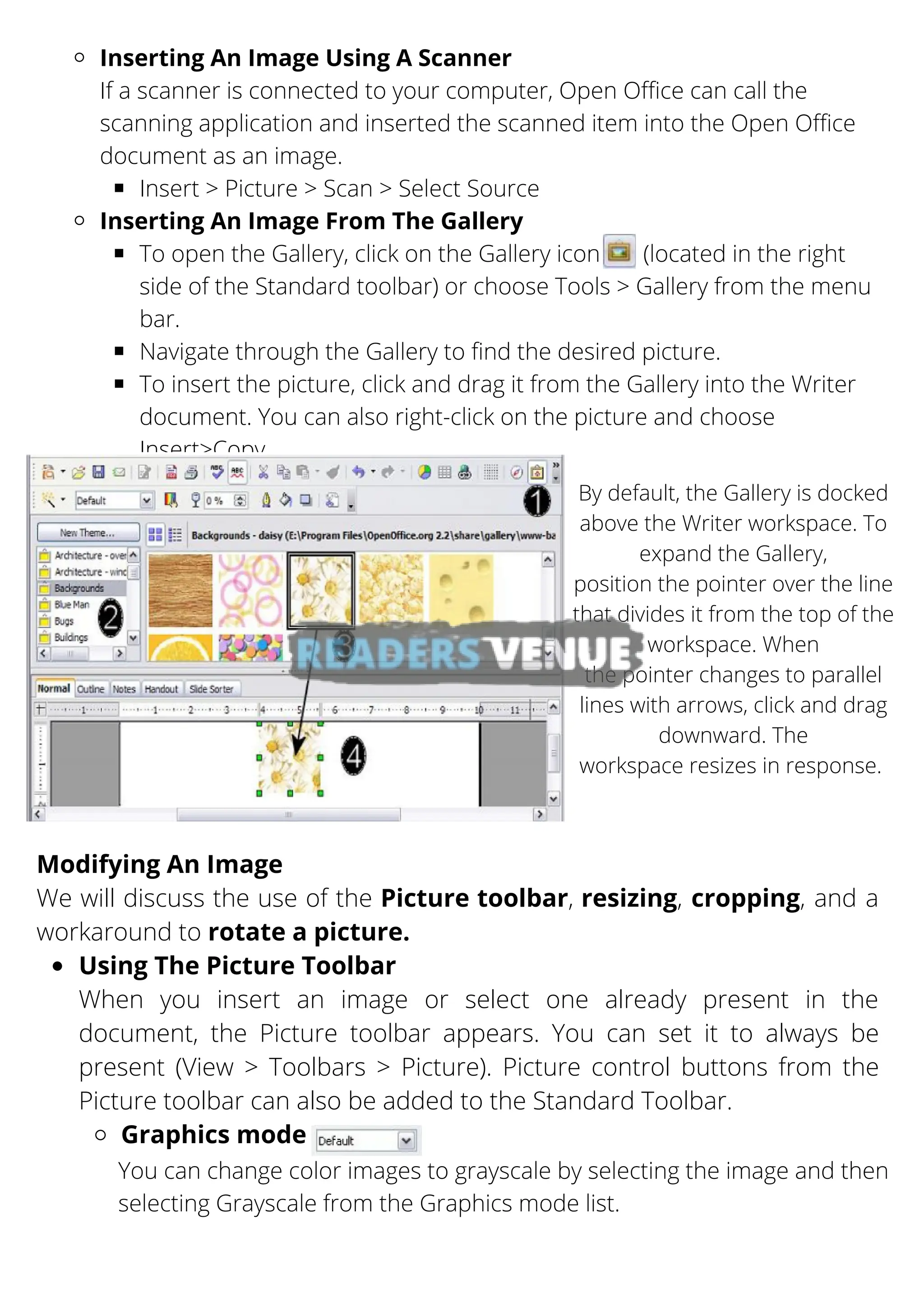 Inserting An Image Using A Scanner
Insert > Picture > Scan > Select Source
Inserting An Image From The Gallery
To open the Gallery, click on the Gallery icon (located in the right
side of the Standard toolbar) or choose Tools > Gallery from the menu
bar.
Navigate through the Gallery to find the desired picture.
To insert the picture, click and drag it from the Gallery into the Writer
document. You can also right-click on the picture and choose
Insert>Copy.
If a scanner is connected to your computer, Open Office can call the
scanning application and inserted the scanned item into the Open Office
document as an image.
By default, the Gallery is docked
above the Writer workspace. To
expand the Gallery,
position the pointer over the line
that divides it from the top of the
workspace. When
the pointer changes to parallel
lines with arrows, click and drag
downward. The
workspace resizes in response.
Using The Picture Toolbar
Graphics mode
Modifying An Image
We will discuss the use of the Picture toolbar, resizing, cropping, and a
workaround to rotate a picture.
When you insert an image or select one already present in the
document, the Picture toolbar appears. You can set it to always be
present (View > Toolbars > Picture). Picture control buttons from the
Picture toolbar can also be added to the Standard Toolbar.
You can change color images to grayscale by selecting the image and then
selecting Grayscale from the Graphics mode list.
 