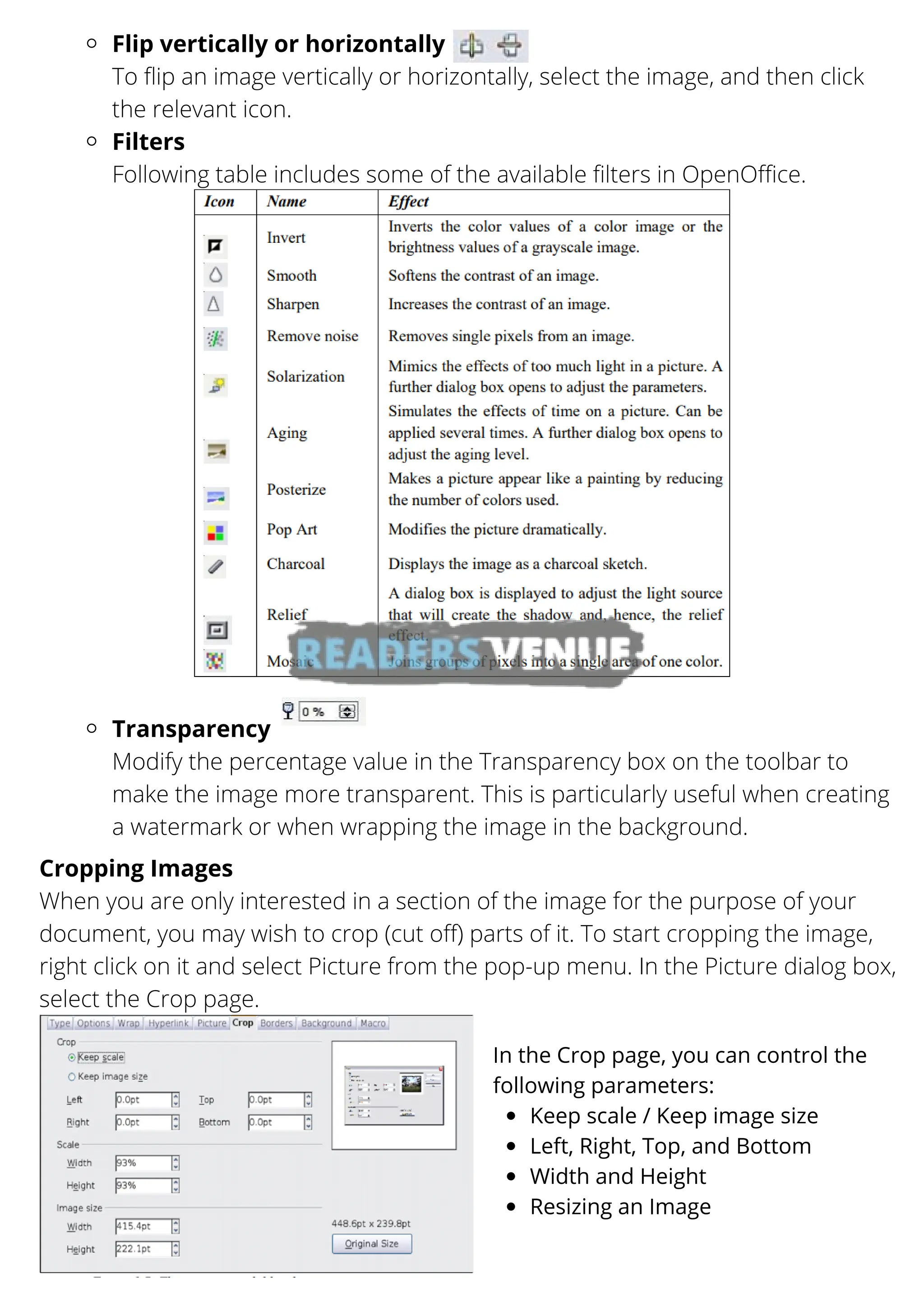 Flip vertically or horizontally
Filters
Transparency
To flip an image vertically or horizontally, select the image, and then click
the relevant icon.
Following table includes some of the available filters in OpenOffice.
Modify the percentage value in the Transparency box on the toolbar to
make the image more transparent. This is particularly useful when creating
a watermark or when wrapping the image in the background.
Cropping Images
When you are only interested in a section of the image for the purpose of your
document, you may wish to crop (cut off) parts of it. To start cropping the image,
right click on it and select Picture from the pop-up menu. In the Picture dialog box,
select the Crop page.
Keep scale / Keep image size
Left, Right, Top, and Bottom
Width and Height
Resizing an Image
In the Crop page, you can control the
following parameters:
 