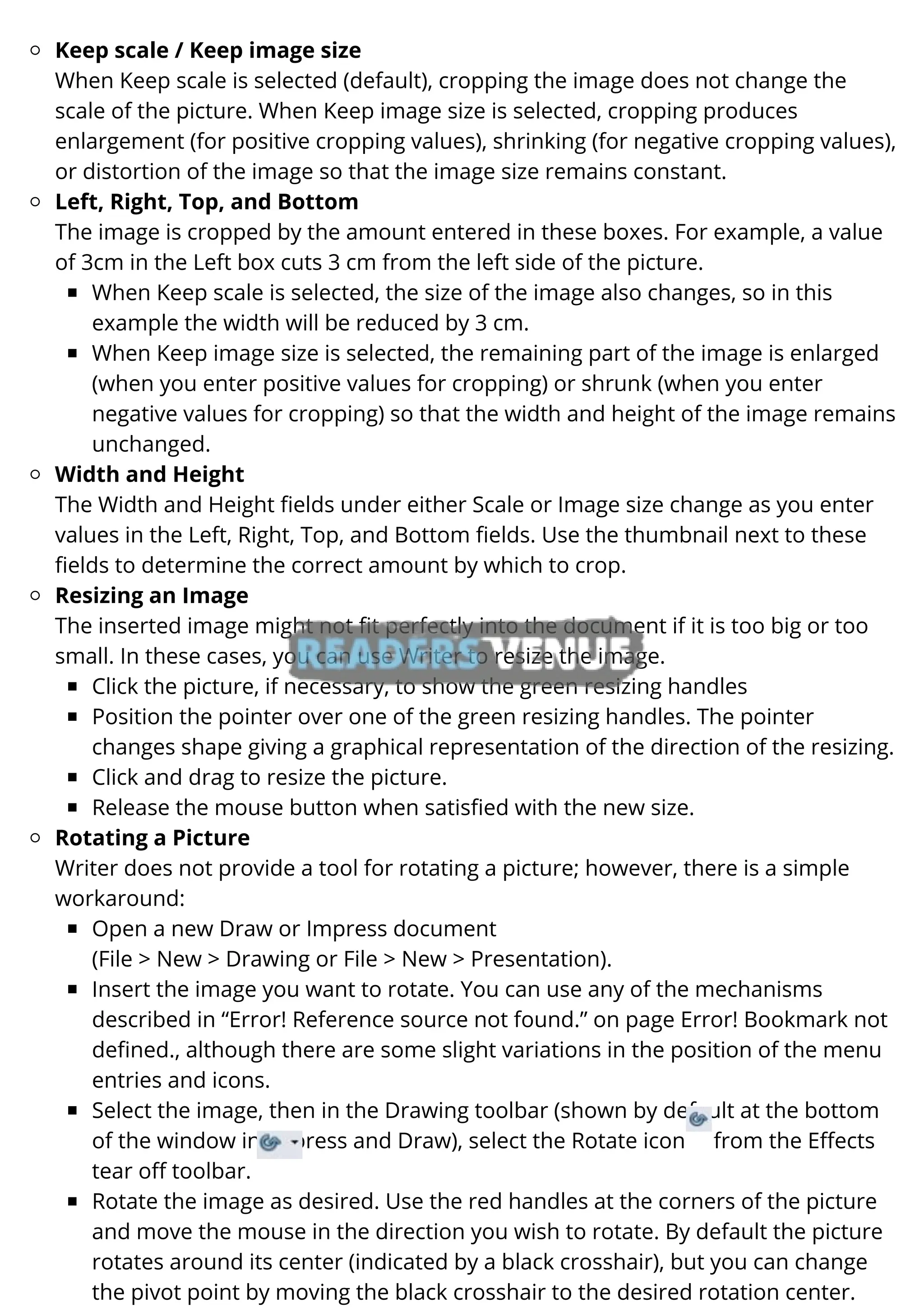 Keep scale / Keep image size
Left, Right, Top, and Bottom
When Keep scale is selected, the size of the image also changes, so in this
example the width will be reduced by 3 cm.
When Keep image size is selected, the remaining part of the image is enlarged
(when you enter positive values for cropping) or shrunk (when you enter
negative values for cropping) so that the width and height of the image remains
unchanged.
Width and Height
Resizing an Image
Click the picture, if necessary, to show the green resizing handles
Position the pointer over one of the green resizing handles. The pointer
changes shape giving a graphical representation of the direction of the resizing.
Click and drag to resize the picture.
Release the mouse button when satisfied with the new size.
Rotating a Picture
Open a new Draw or Impress document
Insert the image you want to rotate. You can use any of the mechanisms
described in “Error! Reference source not found.” on page Error! Bookmark not
defined., although there are some slight variations in the position of the menu
entries and icons.
Select the image, then in the Drawing toolbar (shown by default at the bottom
of the window in Impress and Draw), select the Rotate icon from the Effects
tear off toolbar.
Rotate the image as desired. Use the red handles at the corners of the picture
and move the mouse in the direction you wish to rotate. By default the picture
rotates around its center (indicated by a black crosshair), but you can change
the pivot point by moving the black crosshair to the desired rotation center.
When Keep scale is selected (default), cropping the image does not change the
scale of the picture. When Keep image size is selected, cropping produces
enlargement (for positive cropping values), shrinking (for negative cropping values),
or distortion of the image so that the image size remains constant.
The image is cropped by the amount entered in these boxes. For example, a value
of 3cm in the Left box cuts 3 cm from the left side of the picture.
The Width and Height fields under either Scale or Image size change as you enter
values in the Left, Right, Top, and Bottom fields. Use the thumbnail next to these
fields to determine the correct amount by which to crop.
The inserted image might not fit perfectly into the document if it is too big or too
small. In these cases, you can use Writer to resize the image.
Writer does not provide a tool for rotating a picture; however, there is a simple
workaround:
(File > New > Drawing or File > New > Presentation).
 