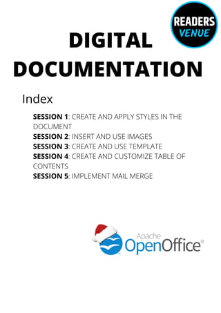 DIGITAL
DOCUMENTATION
Index
SESSION 1: CREATE AND APPLY STYLES IN THE
DOCUMENT
SESSION 2: INSERT AND USE IMAGES
SESSION 3: CREATE AND USE TEMPLATE
SESSION 4: CREATE AND CUSTOMIZE TABLE OF
CONTENTS
SESSION 5: IMPLEMENT MAIL MERGE
 