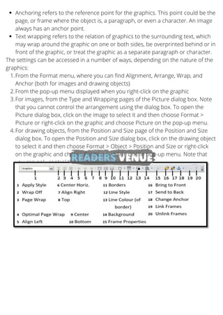 Anchoring refers to the reference point for the graphics. This point could be the
page, or frame where the object is, a paragraph, or even a character. An image
always has an anchor point.
Text wrapping refers to the relation of graphics to the surrounding text, which
may wrap around the graphic on one or both sides, be overprinted behind or in
front of the graphic, or treat the graphic as a separate paragraph or character.
From the Format menu, where you can find Alignment, Arrange, Wrap, and
Anchor (both for images and drawing objects)
From the pop-up menu displayed when you right-click on the graphic
For images, from the Type and Wrapping pages of the Picture dialog box. Note
that you cannot control the arrangement using the dialog box. To open the
Picture dialog box, click on the image to select it and then choose Format >
Picture or right-click on the graphic and choose Picture on the pop-up menu.
For drawing objects, from the Position and Size page of the Position and Size
dialog box. To open the Position and Size dialog box, click on the drawing object
to select it and then choose Format > Object > Position and Size or right-click
on the graphic and choose Position and Size on the pop-up menu. Note that
you can only control the alignment and anchoring.
The settings can be accessed in a number of ways, depending on the nature of the
graphics:
1.
2.
3.
4.
 