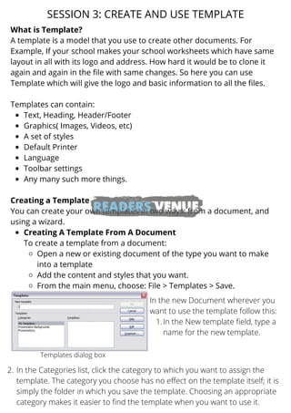 Text, Heading, Header/Footer
Graphics( Images, Videos, etc)
A set of styles
Default Printer
Language
Toolbar settings
Any many such more things.
Creating A Template From A Document
Open a new or existing document of the type you want to make
into a template
Add the content and styles that you want.
From the main menu, choose: File > Templates > Save.
What is Template?
A template is a model that you use to create other documents. For
Example, If your school makes your school worksheets which have same
layout in all with its logo and address. How hard it would be to clone it
again and again in the file with same changes. So here you can use
Template which will give the logo and basic information to all the files.
Templates can contain:
Creating a Template
You can create your own templates in two ways: from a document, and
using a wizard.
To create a template from a document:
SESSION 3: CREATE AND USE TEMPLATE
Templates dialog box
In the New template field, type a
name for the new template.
In the new Document wherever you
want to use the template follow this:
1.
In the Categories list, click the category to which you want to assign the
template. The category you choose has no effect on the template itself; it is
simply the folder in which you save the template. Choosing an appropriate
category makes it easier to find the template when you want to use it.
2.
 