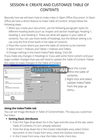 When you create your document, use the following paragraph styles for
different heading levels (such as chapter and section headings): Heading 1,
Heading 2, and Heading 3. These are what will appear in your table of
contents. You can use more levels of headings, but the default setting is to
use only the first three levels in the table of contents.
Place the cursor where you want the table of contents to be inserted.
Select Insert > Indexes and Tables > Indexes and Tables.
Change nothing in the Insert Index/Table dialog. Click OK.
Setting Basic Attributes
From the Type drop-down list in the Type and title area of the tab, select
Table of Contents if it isn't already selected.
From the drop-down list in the Create index/table area, select Entire
document. In the Create from area, check the Outline check box.
In the Create from area, clear the Index marks check box.
Basically here we will learn how to make index in Open Office Document. In Open
Office we have a direct feature to make Table of Content. Simply follow the
following steps:
1.
2.
3.
4.
If you make any changes in headings or if you add some more content and your
page number changes than you will need to update the Table of Content. Follow
this steps to make changes in the Table of Content:
Using the Index/Table tab
You can set Image Attribute in Table of Content/Index. This way you customize
the Index.
SESSION 4: CREATE AND CUSTOMIZE TABLE OF
CONTENTS
Place the cursor
within the table of
contents.
Right-click and select
Update Index/Table
from the pop-up
menu.
1.
2.
 