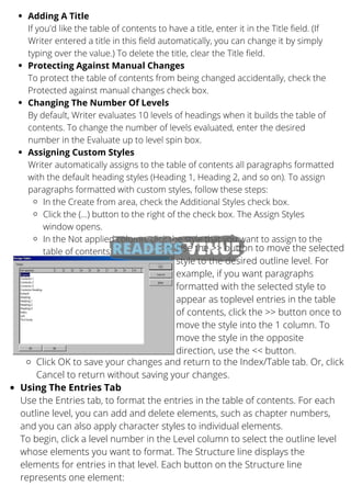 Adding A Title
Protecting Against Manual Changes
Changing The Number Of Levels
Assigning Custom Styles
In the Create from area, check the Additional Styles check box.
Click the (...) button to the right of the check box. The Assign Styles
window opens.
In the Not applied column, click the style that you want to assign to the
table of contents
If you'd like the table of contents to have a title, enter it in the Title field. (If
Writer entered a title in this field automatically, you can change it by simply
typing over the value.) To delete the title, clear the Title field.
To protect the table of contents from being changed accidentally, check the
Protected against manual changes check box.
By default, Writer evaluates 10 levels of headings when it builds the table of
contents. To change the number of levels evaluated, enter the desired
number in the Evaluate up to level spin box.
Writer automatically assigns to the table of contents all paragraphs formatted
with the default heading styles (Heading 1, Heading 2, and so on). To assign
paragraphs formatted with custom styles, follow these steps:
Use the >> button to move the selected
style to the desired outline level. For
example, if you want paragraphs
formatted with the selected style to
appear as toplevel entries in the table
of contents, click the >> button once to
move the style into the 1 column. To
move the style in the opposite
direction, use the << button.
Click OK to save your changes and return to the Index/Table tab. Or, click
Cancel to return without saving your changes.
Using The Entries Tab
Use the Entries tab, to format the entries in the table of contents. For each
outline level, you can add and delete elements, such as chapter numbers,
and you can also apply character styles to individual elements.
To begin, click a level number in the Level column to select the outline level
whose elements you want to format. The Structure line displays the
elements for entries in that level. Each button on the Structure line
represents one element:
 