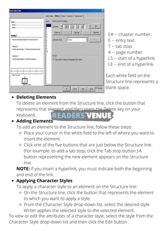 E# -- chapter number.
E -- entry text.
T -- tab stop.
# -- page number
LS -- start of a hyperlink.
LE -- end of a hyperlink.
Each white field on the
Structure line represents a
blank space.
To view or edit the attributes of a character style, select the style from the
Character Style drop-down list and then click the Edit button
Deleting Elements
Adding Elements
Place your cursor in the white field to the left of where you want to
insert the element.
Click one of the five buttons that are just below the Structure line.
(For example, to add a tab stop, click the Tab stop button.) A
button representing the new element appears on the Structure
line.
Applying Character Styles
On the Structure line, click the button that represents the element
to which you want to apply a style.
From the Character Style drop-down list, select the desired style.
Writer applies the selected style to the selected element.
To delete an element from the Structure line, click the button that
represents that element and then press the Delete key on your
keyboard.
To add an element to the Structure line, follow these steps:
NOTE: If you insert a hyperlink, you must indicate both the beginning
and end of the link.
To apply a character style to an element on the Structure line:
 