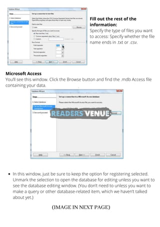 Fill out the rest of the
information:
Specify the type of files you want
to access: Specify whether the file
name ends in .txt or .csv.
Microsoft Access
You’ll see this window. Click the Browse button and find the .mdb Access file
containing your data.
In this window, just be sure to keep the option for registering selected.
Unmark the selection to open the database for editing unless you want to
see the database editing window. (You don’t need to unless you want to
make a query or other database-related item, which we haven’t talked
about yet.)
(IMAGE IN NEXT PAGE)
 