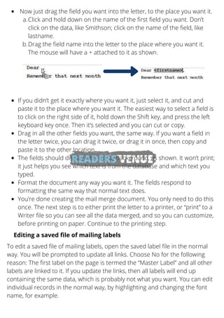 Now just drag the field you want into the letter, to the place you want it.
Click and hold down on the name of the first field you want. Don’t
click on the data, like Smithson; click on the name of the field, like
lastname.
Drag the field name into the letter to the place where you want it.
The mouse will have a + attached to it as shown.
a.
b.
If you didn’t get it exactly where you want it, just select it, and cut and
paste it to the place where you want it. The easiest way to select a field is
to click on the right side of it, hold down the Shift key, and press the left
keyboard key once. Then it’s selected and you can cut or copy.
Drag in all the other fields you want, the same way. If you want a field in
the letter twice, you can drag it twice, or drag it in once, then copy and
paste it to the other location.
The fields should display with a gray background, as shown. It won’t print;
it just helps you see which text is from the database and which text you
typed.
Format the document any way you want it. The fields respond to
formatting the same way that normal text does.
You’re done creating the mail merge document. You only need to do this
once. The next step is to either print the letter to a printer, or “print” to a
Writer file so you can see all the data merged, and so you can customize,
before printing on paper. Continue to the printing step.
Editing a saved file of mailing labels
To edit a saved file of mailing labels, open the saved label file in the normal
way. You will be prompted to update all links. Choose No for the following
reason: The first label on the page is termed the “Master Label” and all other
labels are linked to it. If you update the links, then all labels will end up
containing the same data, which is probably not what you want. You can edit
individual records in the normal way, by highlighting and changing the font
name, for example.
 