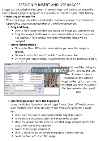 Inserting An Image File
Drag and Drop
Open a file browser window and locate the image you want to insert
Drag the image into the Writer document and drop it where you want
it to appear. A faint vertical line marks where the image will be
dropped
Insert Picture Dialog
Click in the Open Office document where you want the image to
appear.
Choose Insert > Picture > From File from the menu bar.
On the Insert Picture dialog, navigate to the file to be inserted, select it,
and click Open.
Inserting An Image From The Clipboard
Open both the source document and the target document.
In the source document, select the image to be copied
Move the mouse pointer over the selected image and press Ctrl+C to
copy the image to the clipboard.
Switch to the target document
Click to place the cursor where the graphic is to be inserted.
Press Control+V to insert the image.
Images can be added to a document in several ways: by inserting an image file,
directly from a graphics program or a scanner, or from the Open Office Gallery.
When the image is in a file stored on the computer, you can insert it into an
Open Office document using either of the following methods:
Using the clipboard, you can copy images into an Open Office document
from another Open Office document and from other programs. To do
this:
SESSION 2: INSERT AND USE IMAGES
At the bottom of the dialog are
two options, Preview and Link.
Select Preview to view a
thumbnail of the selected
image on the right, so you can
verify that you have the correct
file. See below for the use of
Link
 