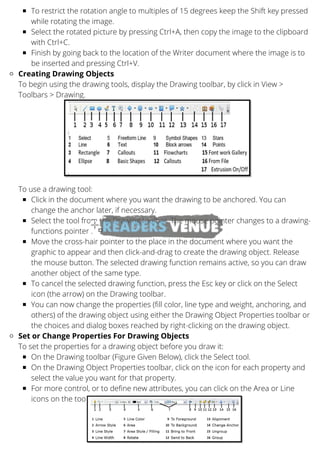 To restrict the rotation angle to multiples of 15 degrees keep the Shift key pressed
while rotating the image.
Select the rotated picture by pressing Ctrl+A, then copy the image to the clipboard
with Ctrl+C.
Finish by going back to the location of the Writer document where the image is to
be inserted and pressing Ctrl+V.
Creating Drawing Objects
Click in the document where you want the drawing to be anchored. You can
change the anchor later, if necessary.
Select the tool from the Drawing toolbar. The mouse pointer changes to a drawing-
functions pointer .
Move the cross-hair pointer to the place in the document where you want the
graphic to appear and then click-and-drag to create the drawing object. Release
the mouse button. The selected drawing function remains active, so you can draw
another object of the same type.
To cancel the selected drawing function, press the Esc key or click on the Select
icon (the arrow) on the Drawing toolbar.
You can now change the properties (fill color, line type and weight, anchoring, and
others) of the drawing object using either the Drawing Object Properties toolbar or
the choices and dialog boxes reached by right-clicking on the drawing object.
Set or Change Properties For Drawing Objects
On the Drawing toolbar (Figure Given Below), click the Select tool.
On the Drawing Object Properties toolbar, click on the icon for each property and
select the value you want for that property.
For more control, or to define new attributes, you can click on the Area or Line
icons on the toolbar to display detailed dialog boxes.
To begin using the drawing tools, display the Drawing toolbar, by click in View >
Toolbars > Drawing.
To use a drawing tool:
To set the properties for a drawing object before you draw it:
 