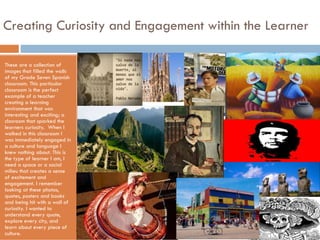Creating Curiosity and Engagement within the Learner
These are a collection of
images that filled the walls
of my Grade Seven Spanish
classroom. This particular
classroom is the perfect
example of a teacher
creating a learning
environment that was
interesting and exciting; a
clasroom that sparked the
learners curiosity. When I
walked in this classroom I
was immediately engaged in
a culture and language I
knew nothing about. This is
the type of learner I am, I
need a space or a social
milieu that creates a sense
of excitement and
engagement. I remember
looking at these photos,
quotes, posters and books
and being hit with a wall of
curiosity. I wanted to
understand every quote,
explore every city, and
learn about every piece of
culture.

 